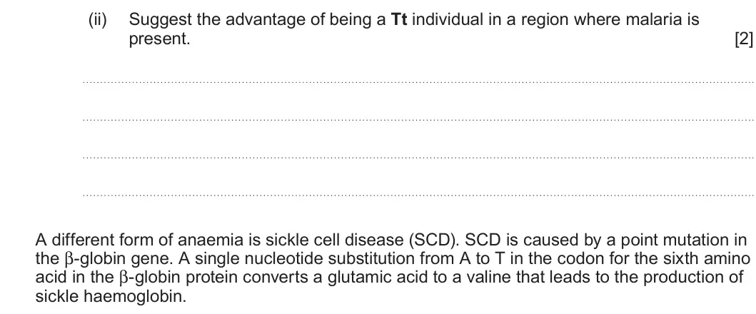 Summer 2022 Unit 4, question 3(a)(ii): Suggest the advantage of being a Tt individual in a region where malaria is present. [2] A different form of anaemia is sickle cell disease (SCD). SCD is caused