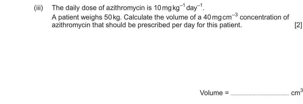 Summer 2025 Unit 4, question 7(c)(iii): A patient weighs 50 kg. Calculate the volume of a 40 mg cm–3 concentration of azithromycin that should be prescribed per day for this patient. [2] Volume = cm3