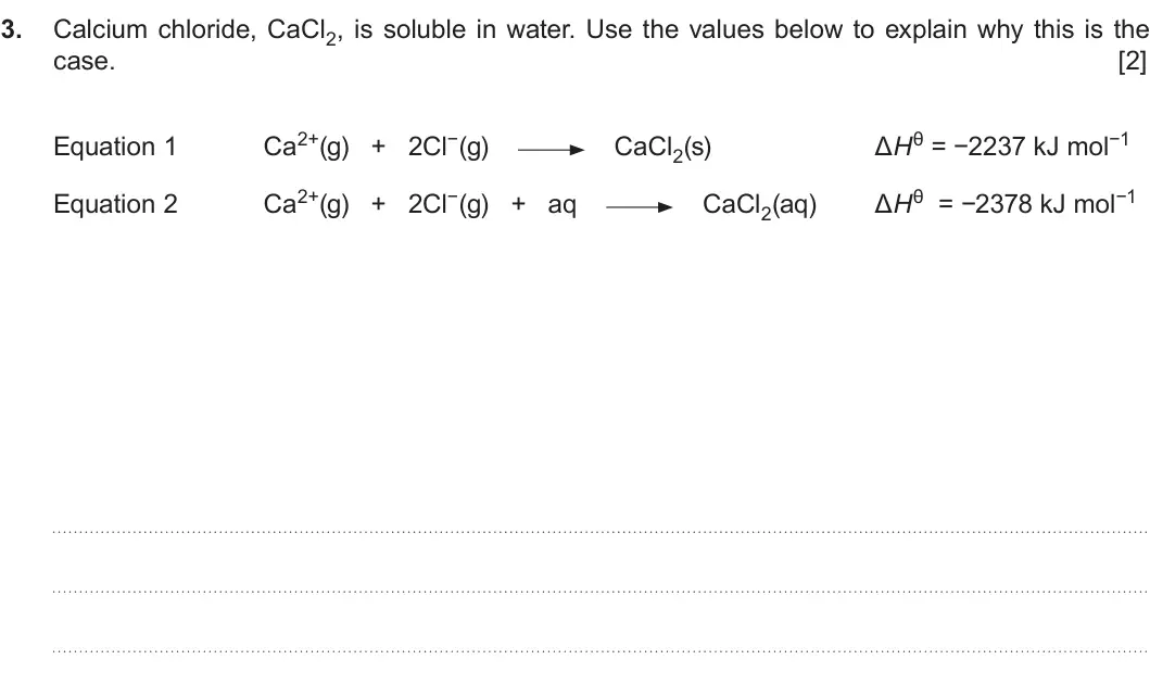 Summer 2017 Unit 3, question 3: Calcium chloride, CaCl2, is soluble in water. Use the values below to explain why this is the case. [2] Ca2+(g) + 2Cl−(g) ΔHθ = −2237 kJ mol−1 Equation 1 CaCl2(