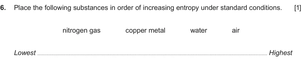 Summer 2017 Unit 3, question 6: Place the following substances in order of increasing entropy under standard conditions. [1] nitrogen gas copper metal water air Lowest Highest