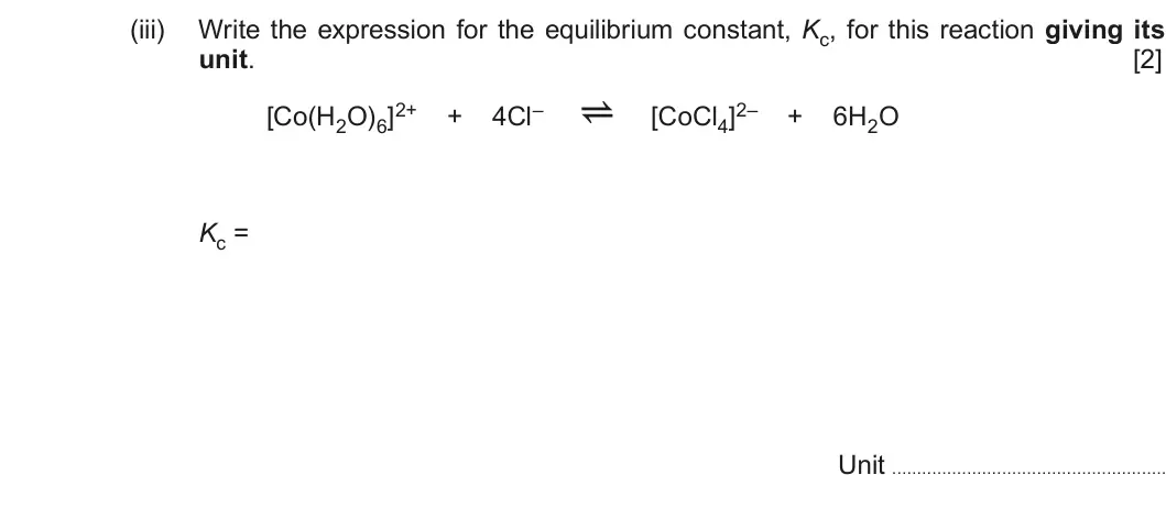 Summer 2018 Unit 3, question 9(d)(iii): Write the expression for the equilibrium constant, Kc, for this reaction giving its unit. [2] [Co(H2O)6]2+ + 4Cl– a [CoCl4]2– + 6H2O Kc = Unit