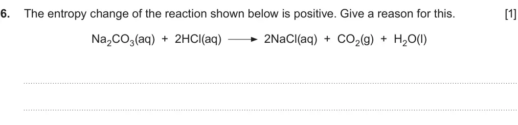 Summer 2019 Unit 3, question 6: The entropy change of the reaction shown below is positive. Give a reason for this. [1] Na2CO3(aq) + 2HCl(aq) 2NaCl(aq) + CO2(g) + H2O(l)