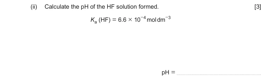 Summer 2023 Unit 3, question 10(c)(ii): Calculate the pH of the HF solution formed. [3] Ka (HF) = 6.6 × 10−4 mol dm−3 pH =