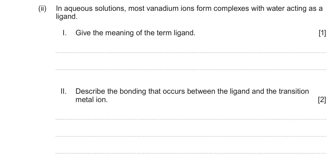Summer 2024 Unit 3, question 8(b)(ii): In aqueous solutions, most vanadium ions form complexes with water acting as a ligand. I. Give the meaning of the term ligand. [1] II. Describe the bonding that