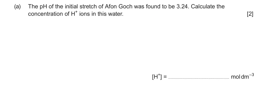 Summer 2024 Unit 3, question 10(a): The pH of the initial stretch of Afon Goch was found to be 3.24. Calculate the concentration of H+ ions in this water. [2] [H+] = mol dm–3