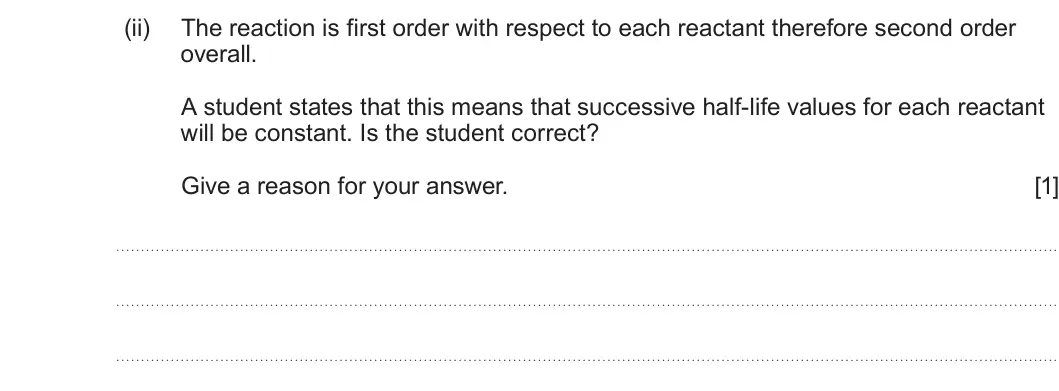 Summer 2025 Unit 3, question 8(b)(ii): The reaction is first order with respect to each reactant therefore second order overall. A student states that this means that successive half-life values for