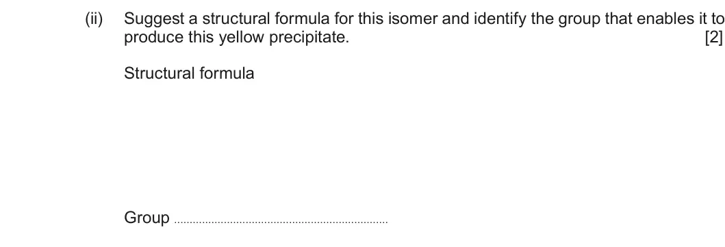 Summer 2018 Unit 4, question 6(b)(ii): Suggest a structural formula for this isomer and identify the group that enables it to produce this yellow precipitate. [2] Structural formula Group