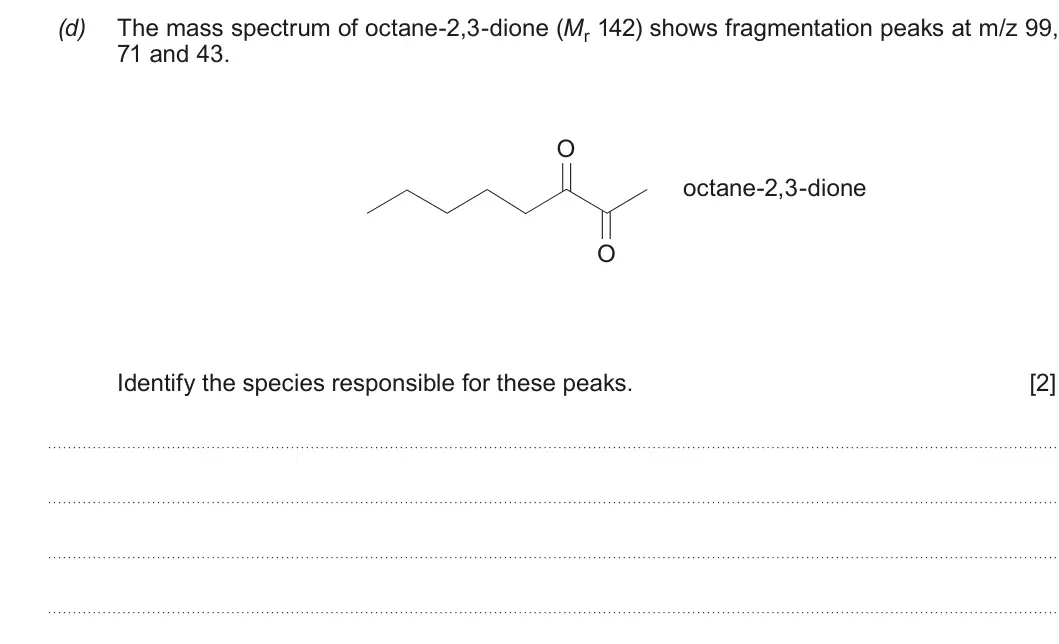 Summer 2018 Unit 4, question 6(d): The mass spectrum of octane-2,3-dione (Mr 142) shows fragmentation peaks at m/z 99, 71 and 43 O octane-2,3-dione O Identify the species responsible for these pe