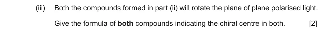 Summer 2018 Unit 4, question 8(d)(iii): Both the compounds formed in part (ii) will rotate the plane of plane polarised light. Give the formula of both compounds indicating the chiral centre in both. 