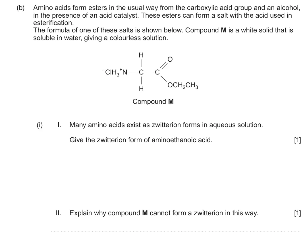 Summer 2023 Unit 4, question 11(b)(i): I. Many amino acids exist as zwitterion forms in aqueous solution. Give the zwitterion form of aminoethanoic acid. [1] II. Explain why compound M cannot form a 