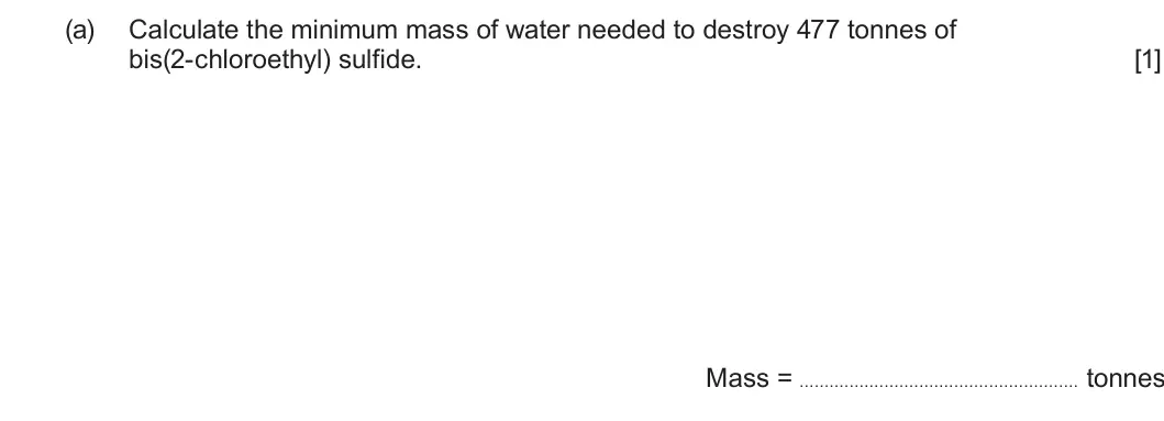 Summer 2025 Unit 4, question 3(a): Calculate the minimum mass of water needed to destroy 477 tonnes of bis(2-chloroethyl) sulfide. [1] Mass = tonnes