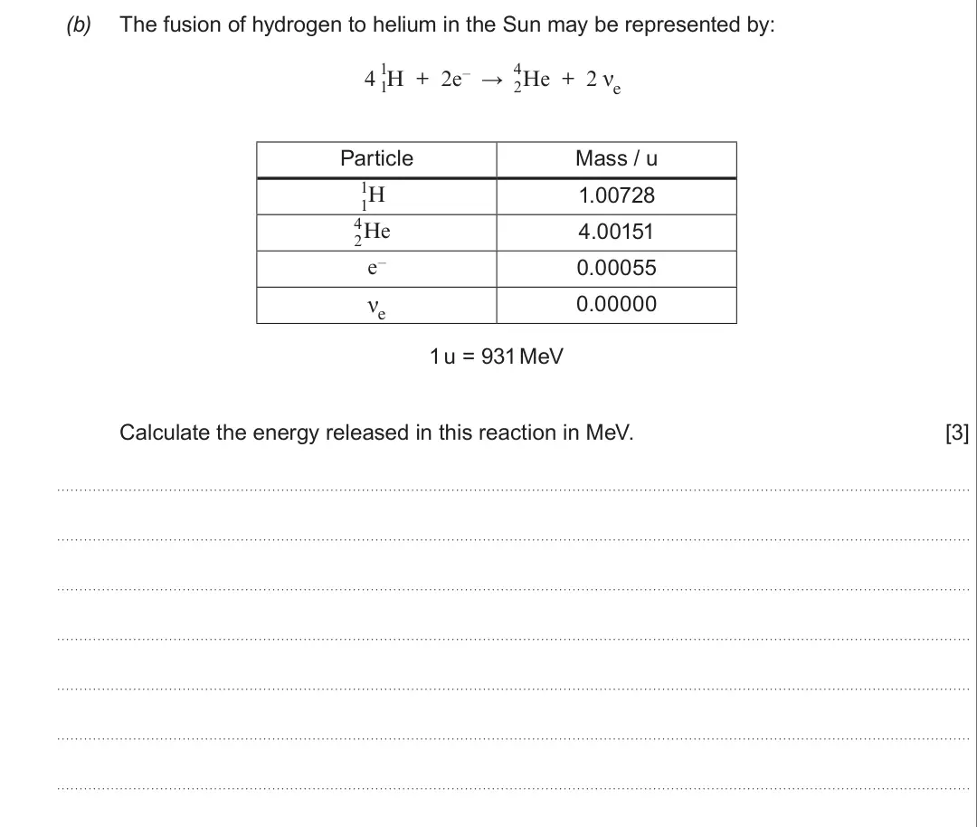 Summer 2017 Unit 3, question 2(b): The fusion of hydrogen to helium in the Sun may be represented by: 1 4 4 H + 2e– → He + 2 νe 1 2 Particle Mass / u 1 1.00728 H 1 4 4.00151 He 2 e– 0.00055 νe 0.