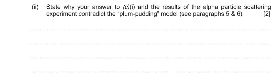 Summer 2019 Unit 3, question 7(c)(ii): State why your answer to (c)(i) and the results of the alpha particle scattering experiment contradict the “plum-pudding” model (see paragraphs 5 & 6). [2]