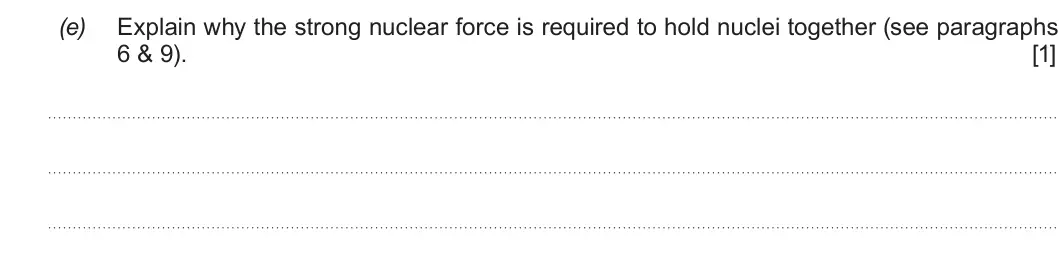 Summer 2019 Unit 3, question 7(e): Explain why the strong nuclear force is required to hold nuclei together (see paragraphs 6 & 9). [1]
