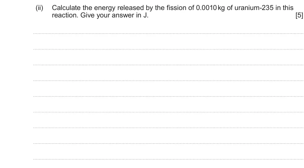 Summer 2023 Unit 3, question 5(b)(ii): Calculate the energy released by the fission of 0.0010 kg of uranium-235 in this reaction. Give your answer in J. [5]