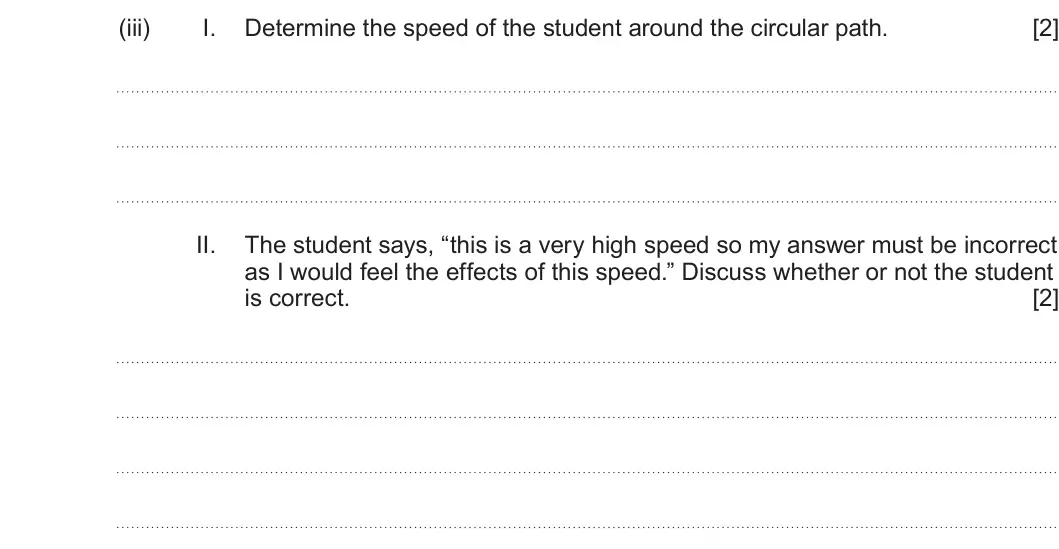 Summer 2024 Unit 3, question 2(b)(iii): I. Determine the speed of the student around the circular path. [2] II. The student says, “this is a very high speed so my answer must be incorrect as I would f
