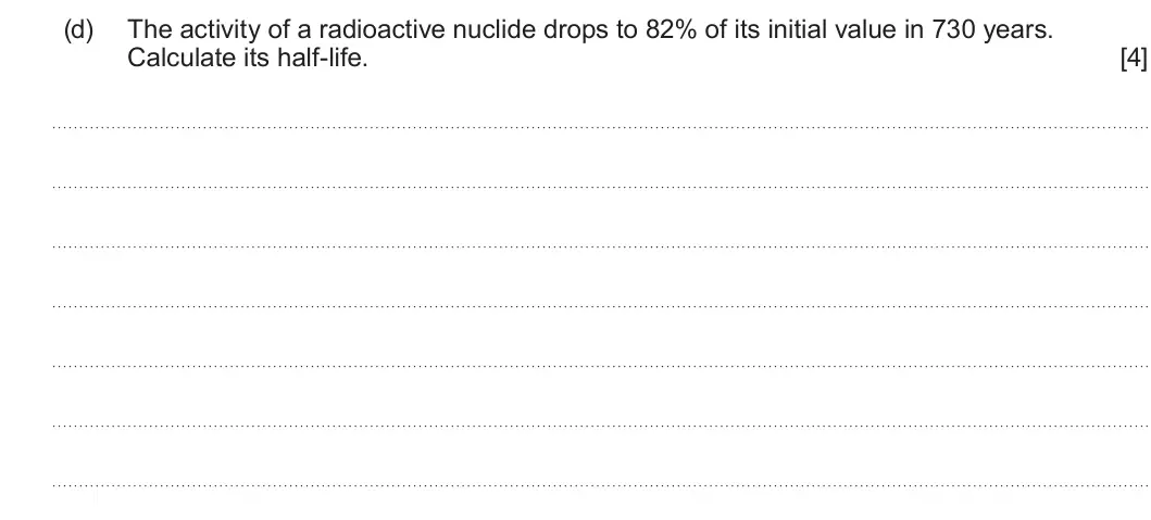 Summer 2025 Unit 3, question 3(d): The activity of a radioactive nuclide drops to 82% of its initial value in 730 years. Calculate its half-life. [4]