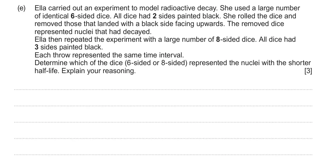 Summer 2025 Unit 3, question 3(e): Ella carried out an experiment to model radioactive decay. She used a large number of identical 6-sided dice. All dice had 2 sides painted black. She rolled the