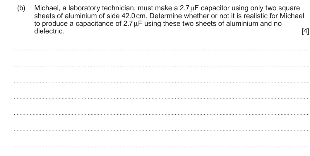 Summer 2023 Unit 4, question 1(b): Michael, a laboratory technician, must make a 2.7 μF capacitor using only two square sheets of aluminium of side 42.0 cm. Determine whether or not it is realist