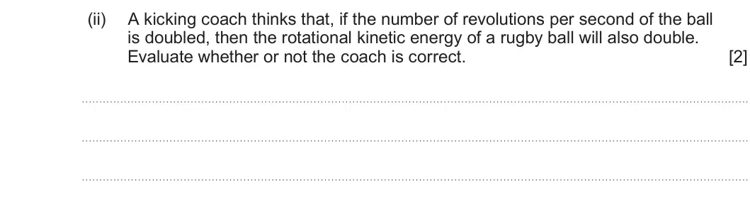 Summer 2023 Unit 4, question 9(c)(ii): A kicking coach thinks that, if the number of revolutions per second of the ball is doubled, then the rotational kinetic energy of a rugby ball will also double