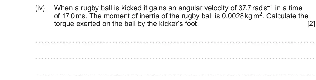 Summer 2023 Unit 4, question 9(c)(iv): of 17.0 ms. The moment of inertia of the rugby ball is 0.0028 kg m2. Calculate the torque exerted on the ball by the kicker’s foot. [2]