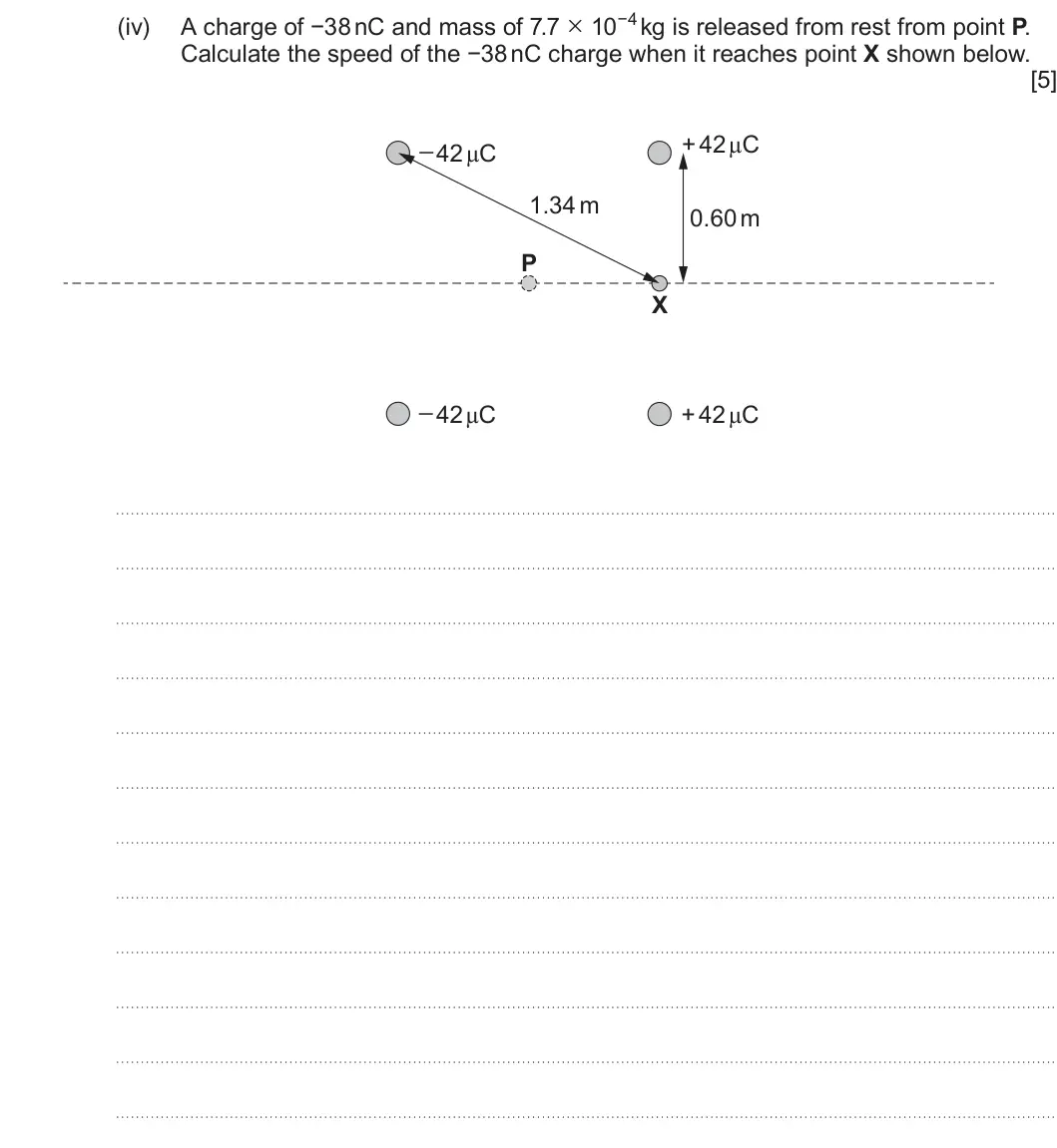 Summer 2024 Unit 4, question 4(b)(iv): Calculate the speed of the −38 nC charge when it reaches point X shown below. [5] _ 42 μC + 42 μC 1.34 m 0.60 m P X _ 42 μC + 42 μC
