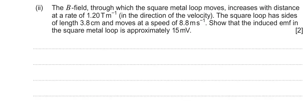 Summer 2024 Unit 4, question 6(b)(ii): The B -field, through which the square metal loop moves, increases with distance at a rate of 1.20 T m−1 (in the direction of the velocity). The square loop has