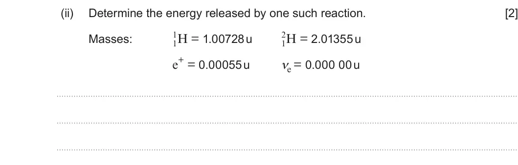Summer 2024 Unit 4, question 10(a)(ii): Determine the energy released by one such reaction. [2] 1 2 1H = 1.00728 u 1H = 2.01355 u Masses: e+ = 0.00055 u νe = 0.000 00 u