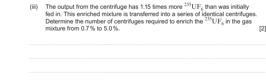 Summer 2024 Unit 4, question 10(d)(iii): fed in. This enriched mixture is transferred into a series of identical centrifuges. Determine the number of centrifuges required to enrich the 235UF6 in the ga