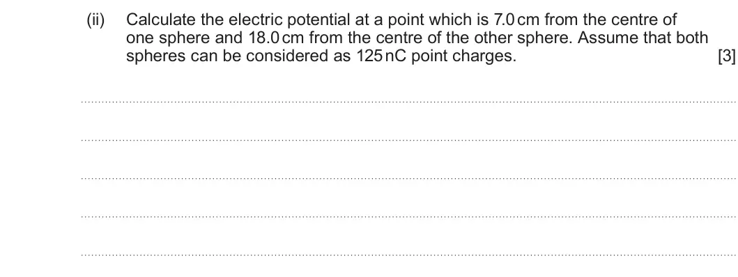 Summer 2025 Unit 4, question 1(d)(ii): Calculate the electric potential at a point which is 7.0 cm from the centre of one sphere and 18.0 cm from the centre of the other sphere. Assume that both sphe