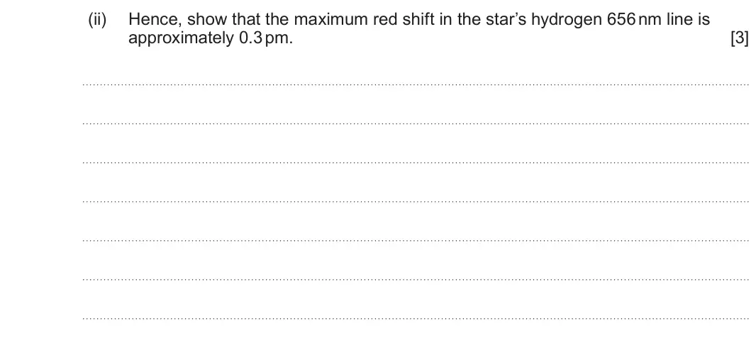Summer 2025 Unit 4, question 2(e)(ii): Hence, show that the maximum red shift in the star’s hydrogen 656 nm line is approximately 0.3 pm. [3]