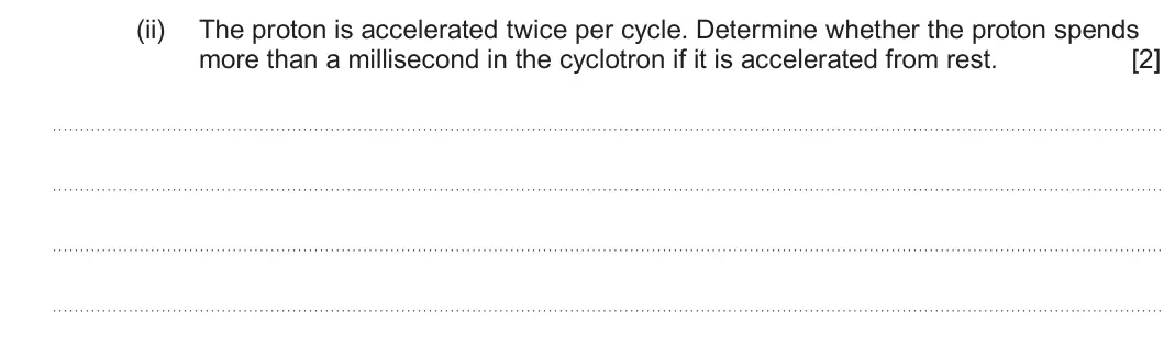 Summer 2025 Unit 4, question 4(c)(ii): The proton is accelerated twice per cycle. Determine whether the proton spends more than a millisecond in the cyclotron if it is accelerated from rest. [2]