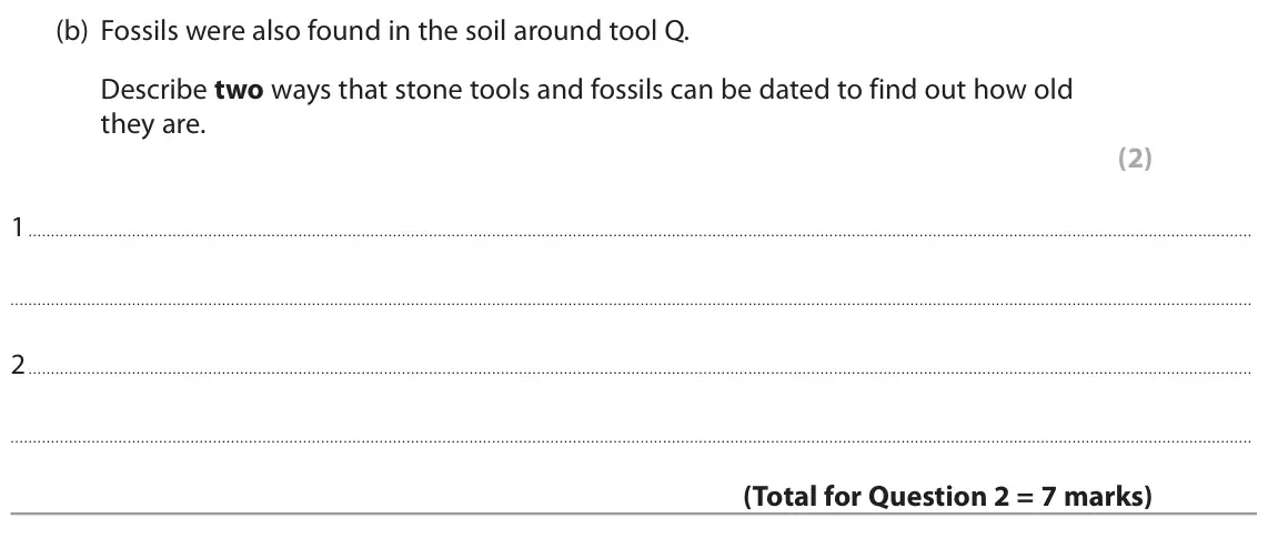 June 2022 Paper 1 Foundation, question 2(b): Fossils were also found in the soil around tool Q. Describe two ways that stone tools and fossils can be dated to find out how old they are. (2) 1 2