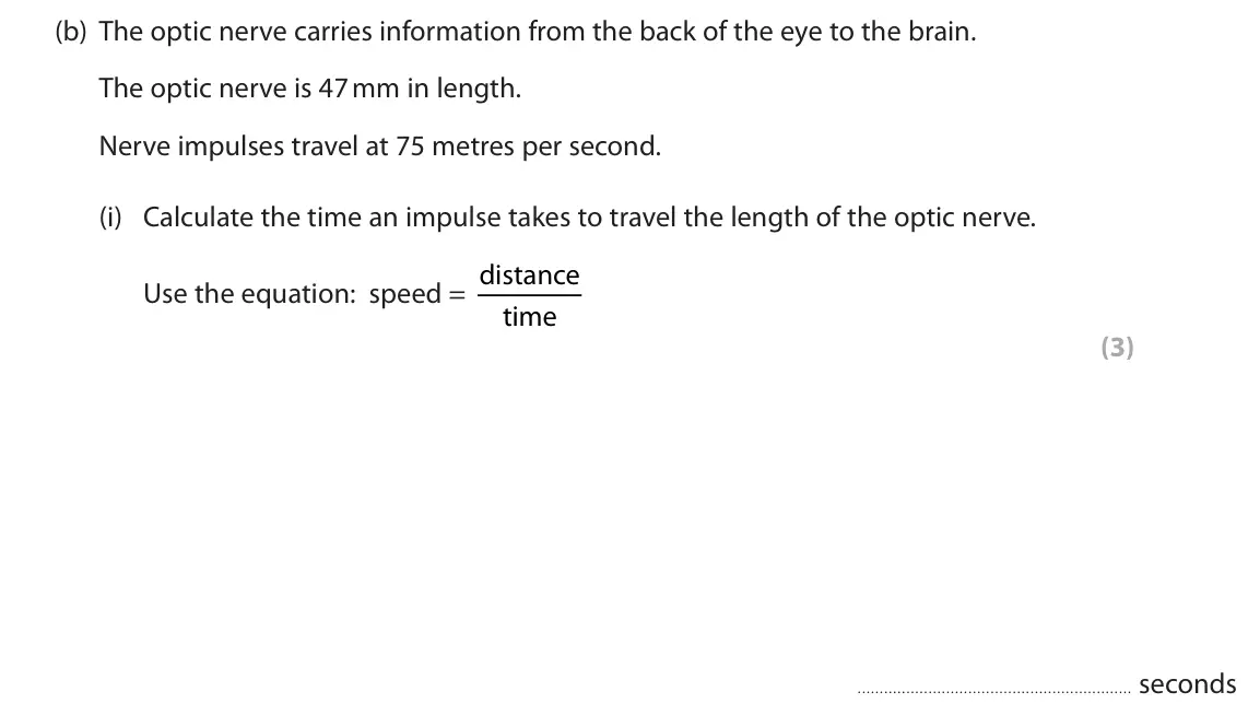 June 2022 Paper 1 Foundation, question 10(b)(i): Calculate the time an impulse takes to travel the length of the optic nerve. Use the equation: speed = distance time (3) seconds