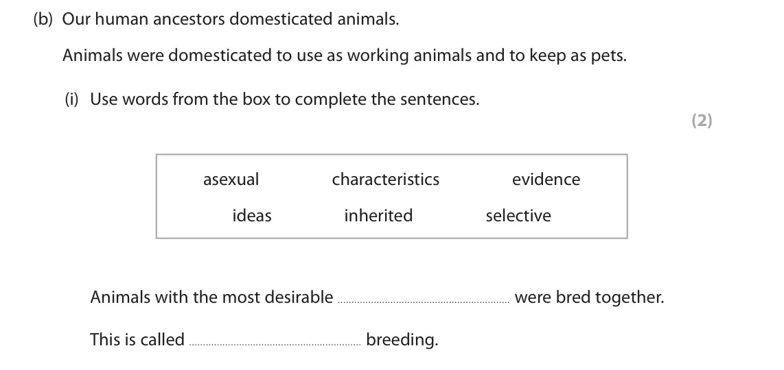 June 2023 Paper 1 Foundation, question 2(b)(i): Use words from the box to complete the sentences. (2) asexual characteristics evidence ideas inherited selective Animals with the most desirable were bred toget