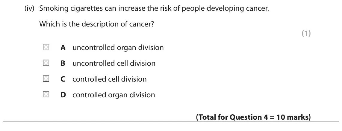 June 2023 Paper 1 Foundation, question 4(c)(iv): Smoking cigarettes can increase the risk of people developing cancer. Which is the description of cancer? (1) A uncontrolled organ division B uncontrolled cell