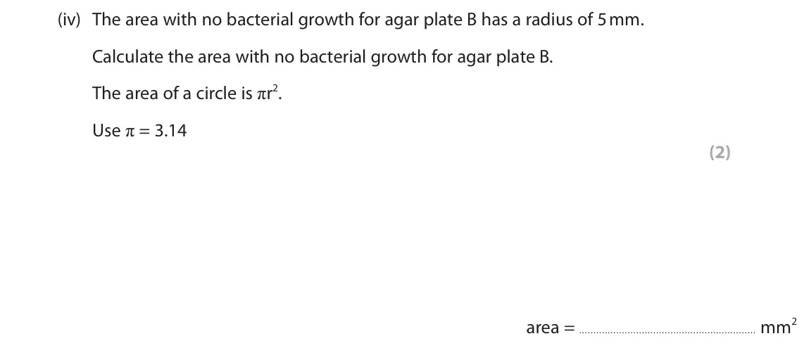 June 2023 Paper 1 Foundation, question 5(a)(iv): The area with no bacterial growth for agar plate B has a radius of 5 mm. Calculate the area with no bacterial growth for agar plate B. The area of a circle is π
