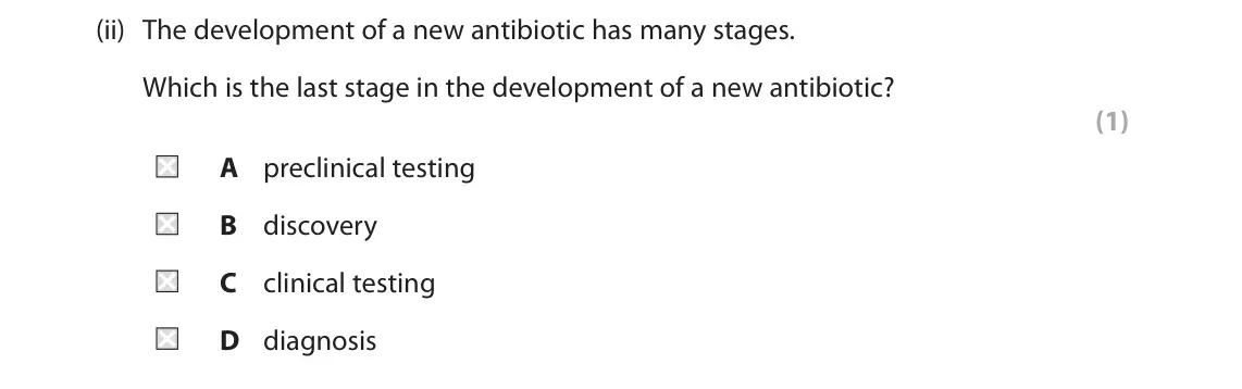 June 2024 Paper 1 Foundation, question 6(a)(ii): The development of a new antibiotic has many stages. Which is the last stage in the development of a new antibiotic? (1) A preclinical testing B discovery C cli