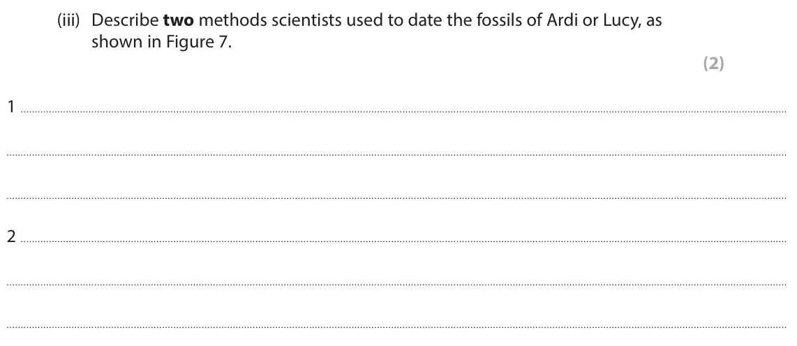 June 2025 Paper 1 Foundation, question 4(a)(iii): Describe two methods scientists used to date the fossils of Ardi or Lucy, as shown in Figure 7. (2) 1 2