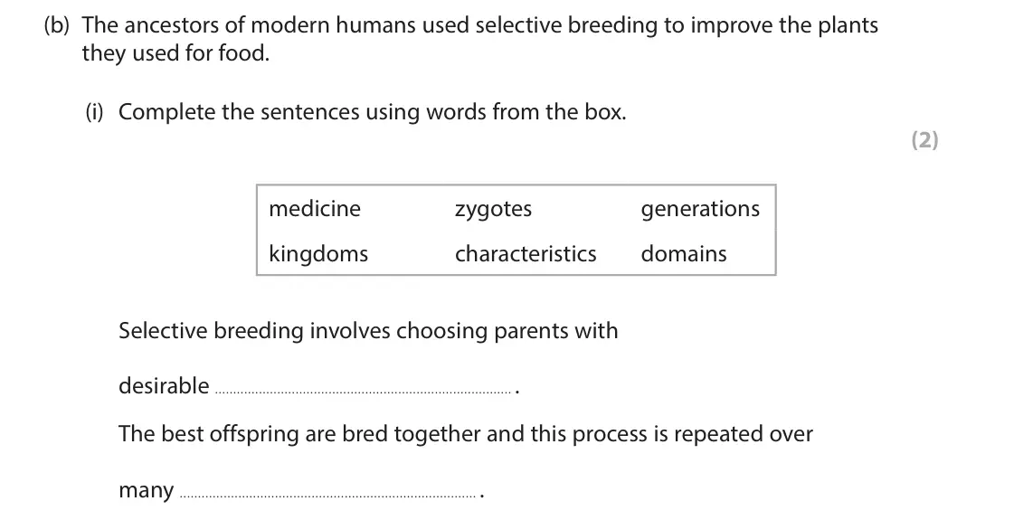 June 2025 Paper 1 Foundation, question 4(b)(i): Complete the sentences using words from the box. (2) medicine zygotes generations kingdoms characteristics domains Selective breeding involves choosing parents