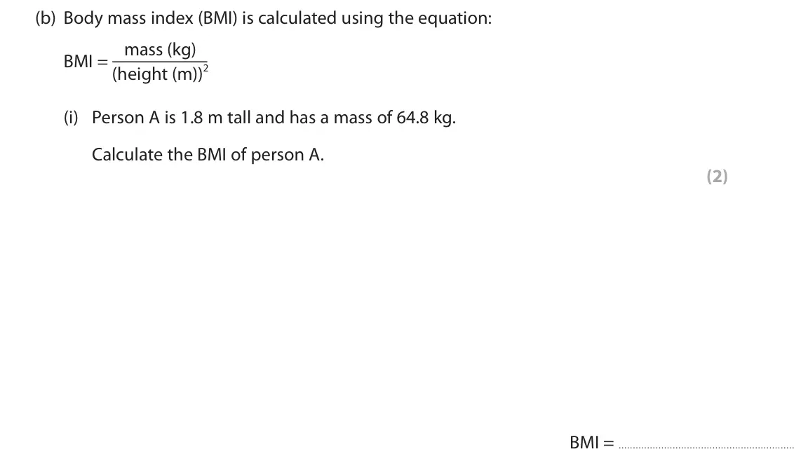 November 2021 Paper 1 Foundation, question 4(b)(i): Person A is 1.8 m tall and has a mass of 64.8 kg. Calculate the BMI of person A. (2) BMI =