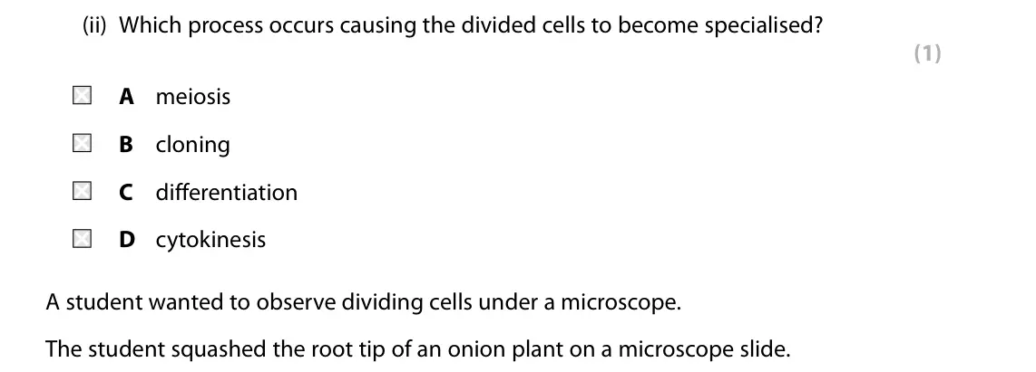 Specimen Paper 1 Foundation, question 5(b)(ii): Which process occurs causing the divided cells to become specialised? (1) A meiosis B cloning C differentiation D cytokinesis A student wanted to observe dividi