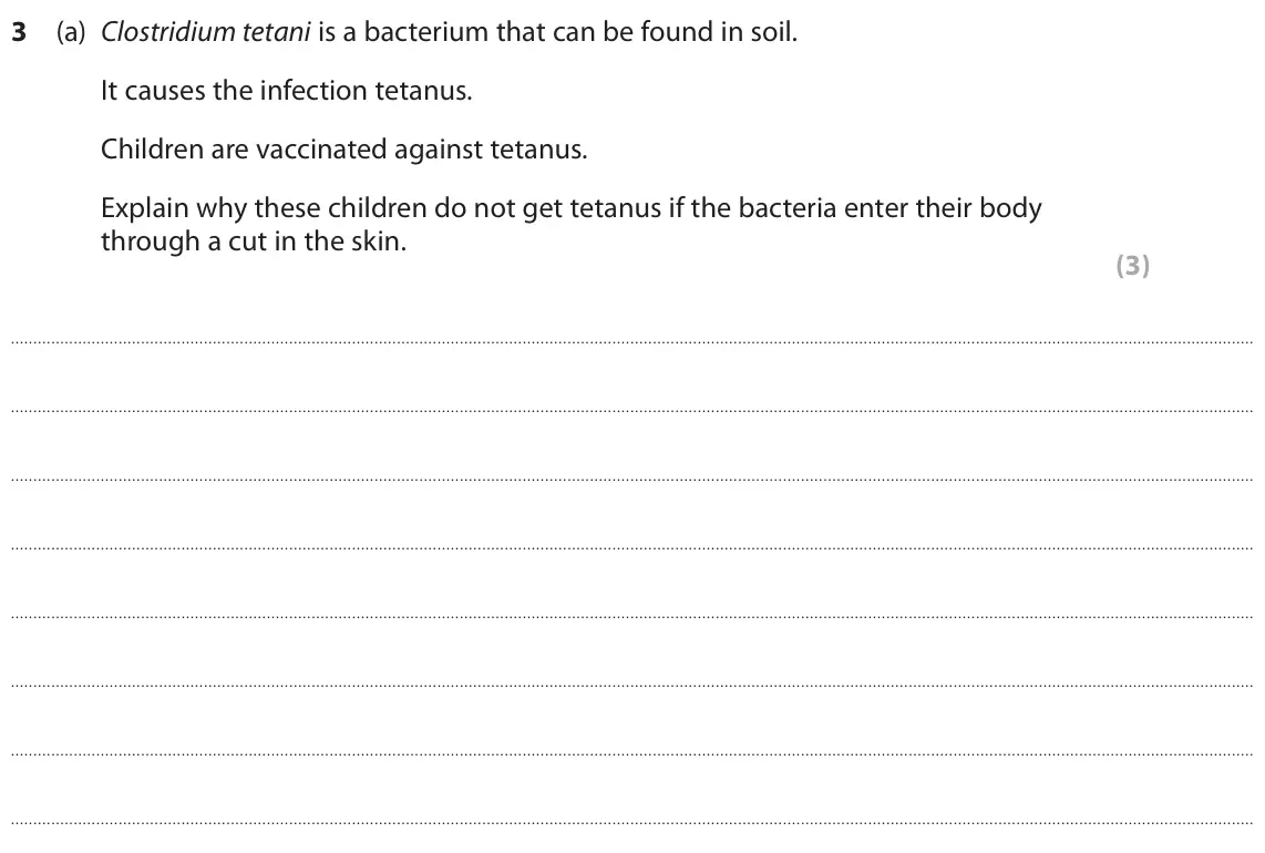 June 2019 Paper 1 Higher, question 3(a): Clostridium tetani is a bacterium that can be found in soil. It causes the infection tetanus. Children are vaccinated against tetanus. Explain why these childre