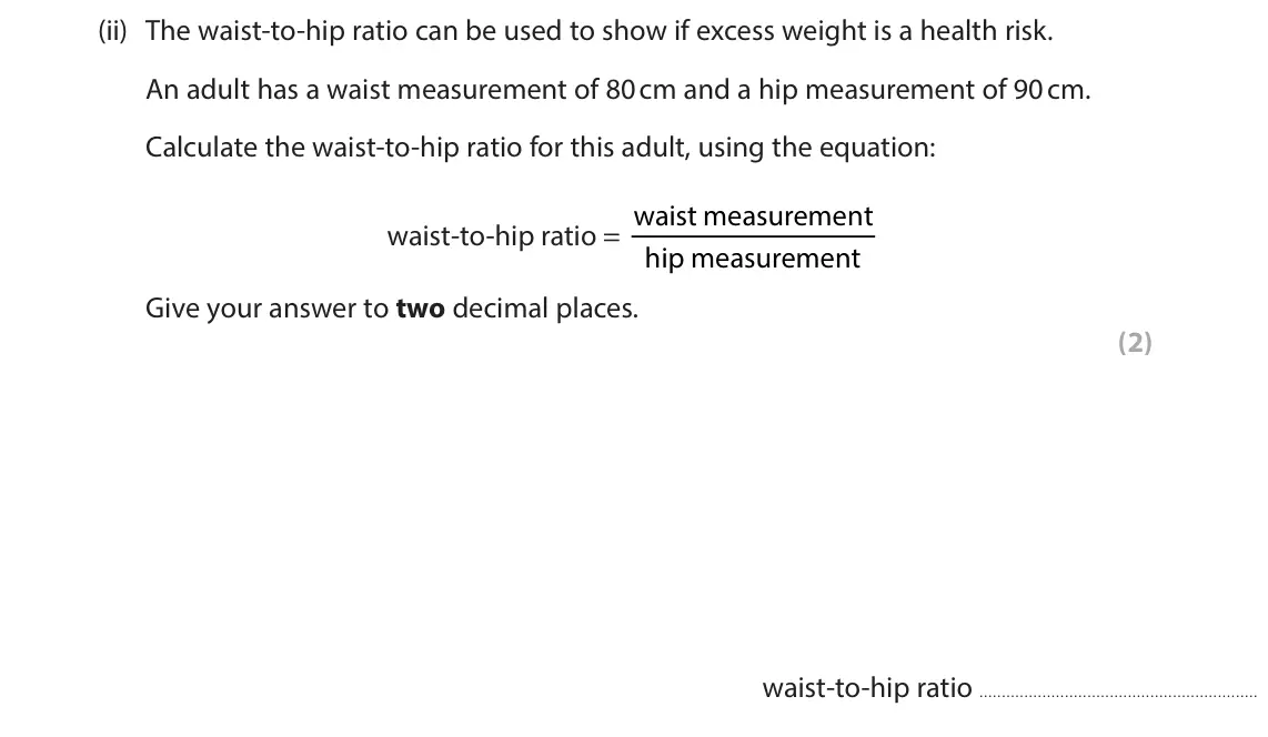 June 2025 Paper 1 Higher, question 2(b)(ii): The waist‑to‑hip ratio can be used to show if excess weight is a health risk. An adult has a waist measurement of 80 cm and a hip measurement of 90 cm. Calculat