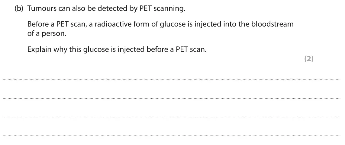 June 2025 Paper 1 Higher, question 7(b): Tumours can also be detected by PET scanning. Before a PET scan, a radioactive form of glucose is injected into the bloodstream of a person. Explain why this gl
