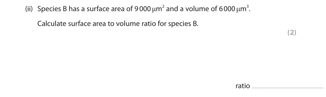 June 2023 Paper 2 Foundation, question 7(a)(ii): Species B has a surface area of 9 000 μm2 and a volume of 6 000 μm3. Calculate surface area to volume ratio for species B. (2) ratio