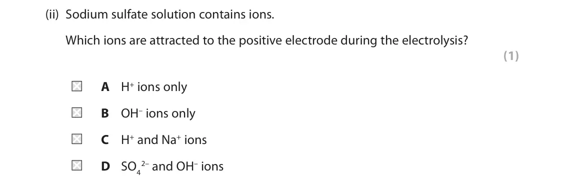 June 2024 Paper 1 Foundation, question 6(c)(ii): Sodium sulfate solution contains ions. Which ions are attracted to the positive electrode during the electrolysis? (1) A H+ ions only B OH– ions only C H+ and N