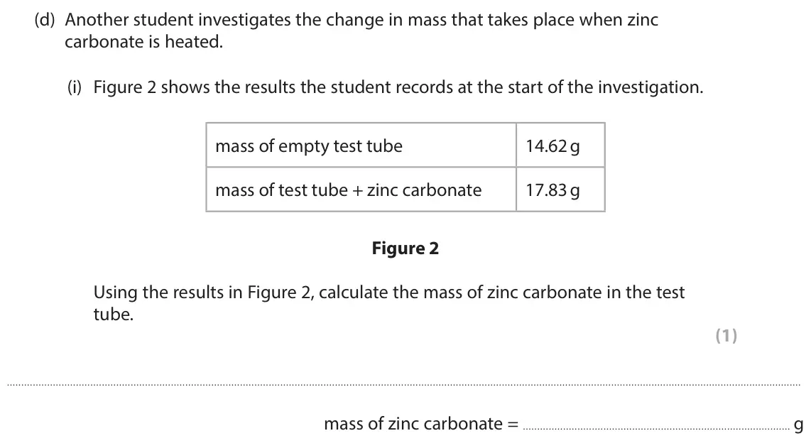 June 2025 Paper 1 Foundation, question 1(d)(i): Figure 2 shows the results the student records at the start of the investigation. mass of empty test tube 14.62 g mass of test tube + zinc carbonate 17.83 g Fig