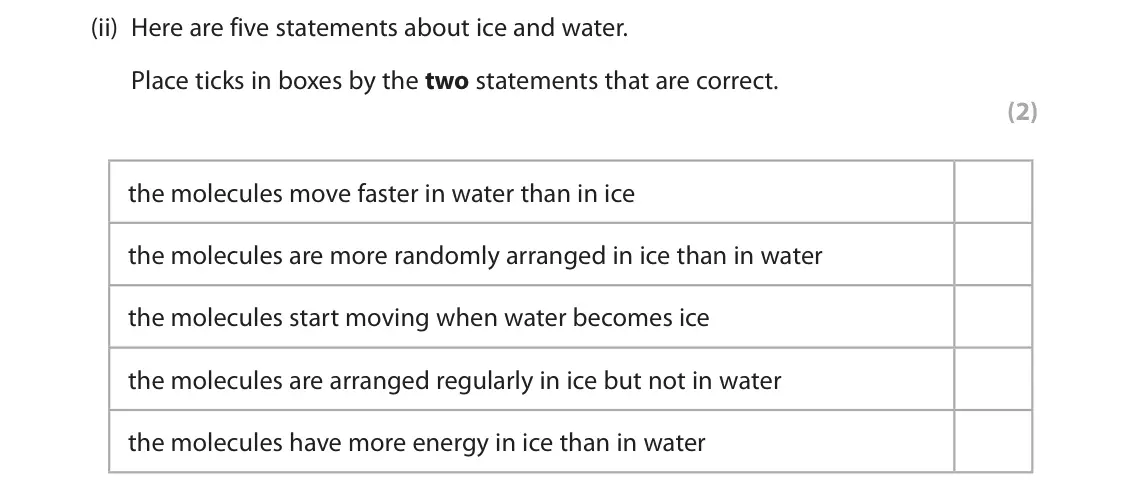 November 2021 Paper 1 Foundation, question 2(a)(ii): Here are five statements about ice and water. Place ticks in boxes by the two statements that are correct. (2) the molecules move faster in water than in ice th