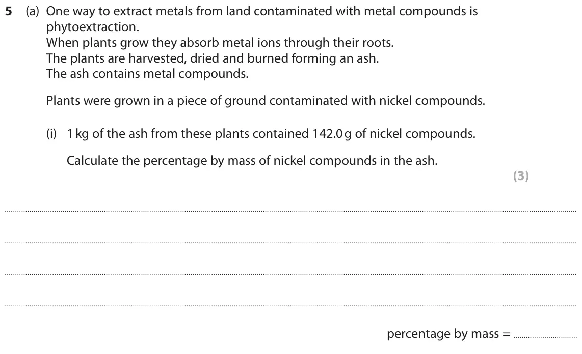 June 2019 Paper 1 Higher, question 5(a)(i): 1 kg of the ash from these plants contained 142.0 g of nickel compounds. Calculate the percentage by mass of nickel compounds in the ash. (3) percentage by mass